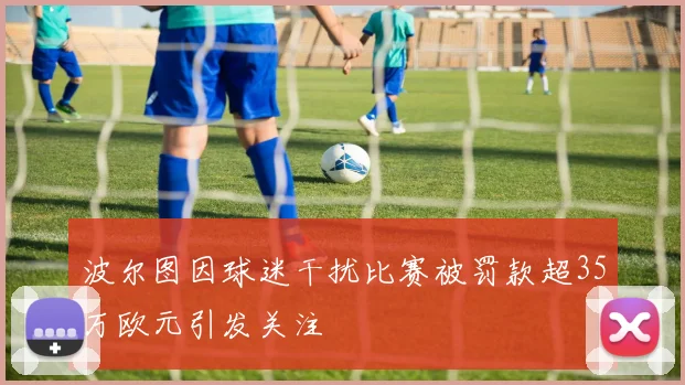 波尔图因球迷干扰比赛被罚款超35万欧元引发关注