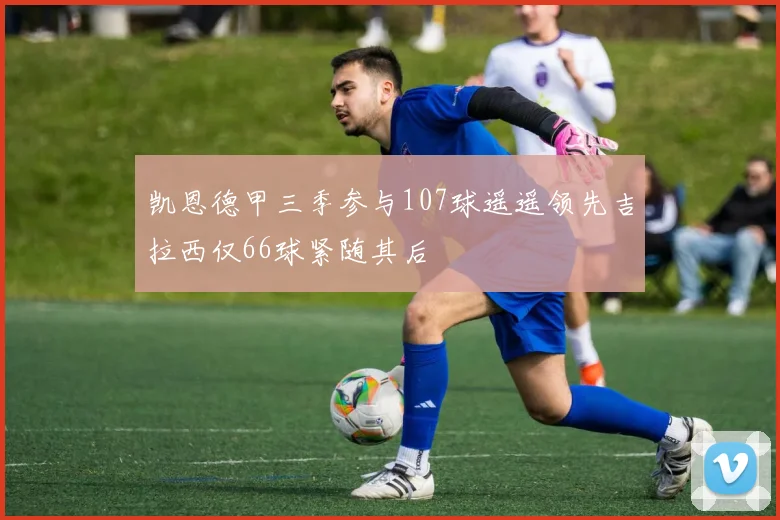 凯恩德甲三季参与107球遥遥领先吉拉西仅66球紧随其后