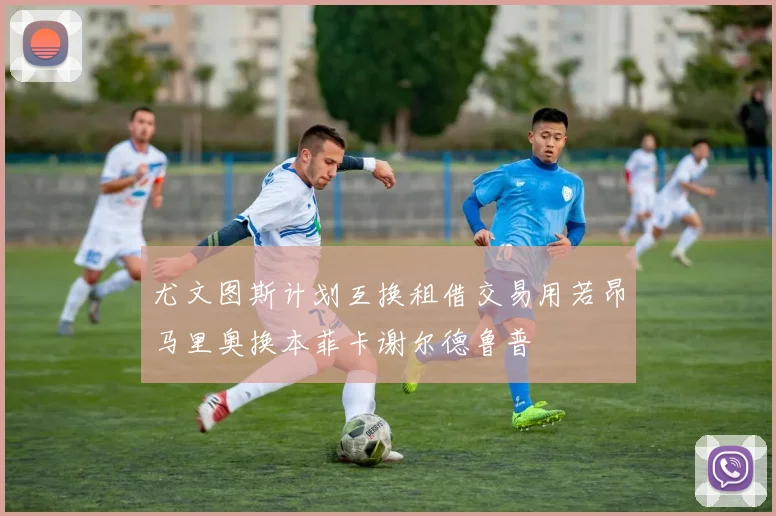 尤文图斯计划互换租借交易用若昂马里奥换本菲卡谢尔德鲁普