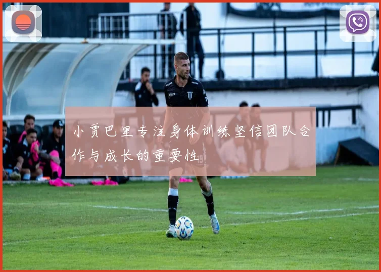小贾巴里专注身体训练坚信团队合作与成长的重要性