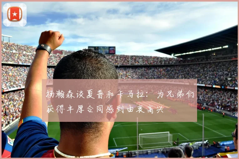 杨瀚森谈夏普和卡马拉：为兄弟们获得丰厚合同感到由衷高兴