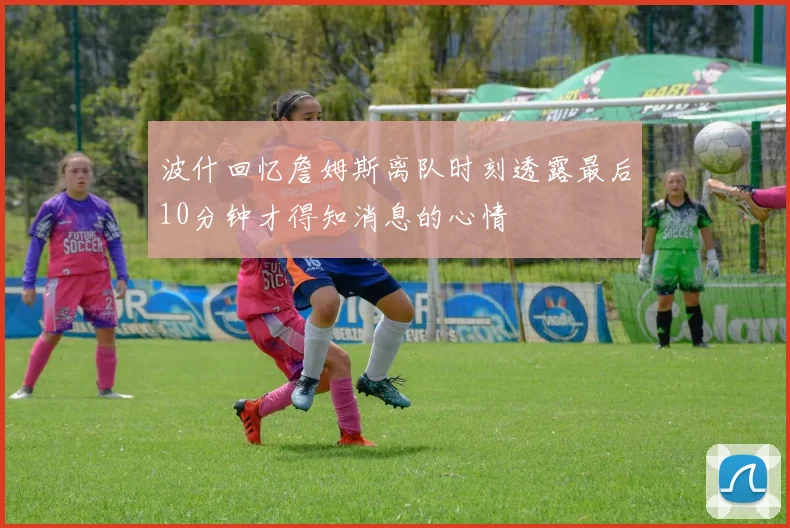 波什回忆詹姆斯离队时刻透露最后10分钟才得知消息的心情