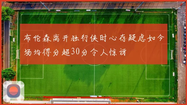 布伦森离开独行侠时心存疑虑如今场均得分超30分令人惊讶