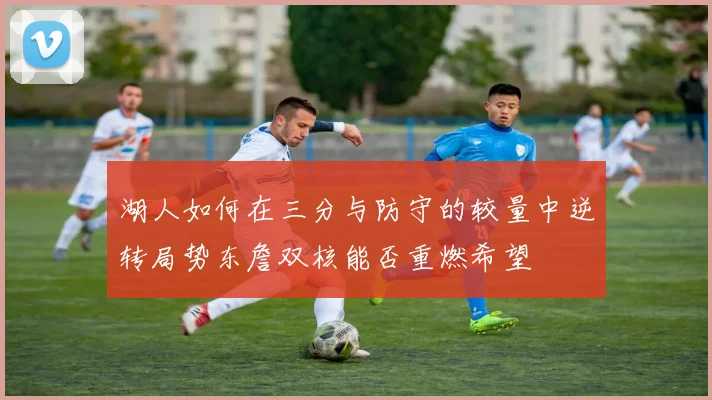 湖人如何在三分与防守的较量中逆转局势东詹双核能否重燃希望