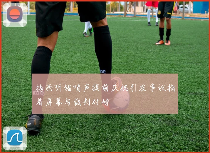 梅西听错哨声提前庆祝引发争议指着屏幕与裁判对峙