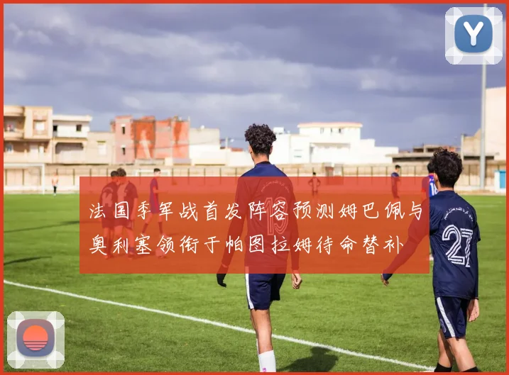 法国季军战首发阵容预测姆巴佩与奥利塞领衔于帕图拉姆待命替补