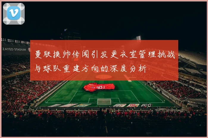 曼联换帅传闻引发更衣室管理挑战与球队重建方向的深度分析